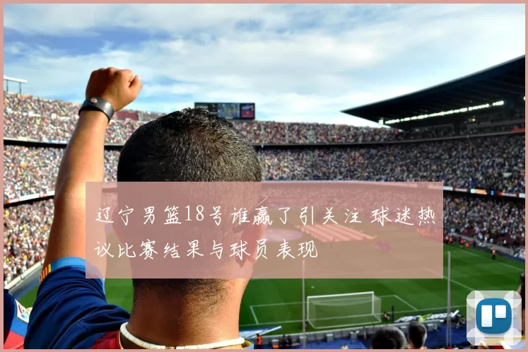 辽宁男篮18号谁赢了引关注 球迷热议比赛结果与球员表现