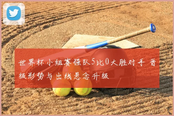 世界杯小组赛强队5比0大胜对手 晋级形势与出线悬念升级