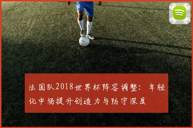 法国队2018世界杯阵容调整：年轻化中场提升创造力与防守深度