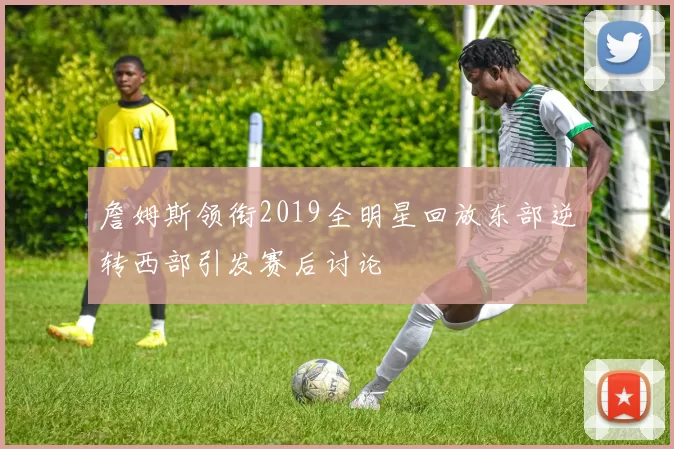 詹姆斯领衔2019全明星回放东部逆转西部引发赛后讨论