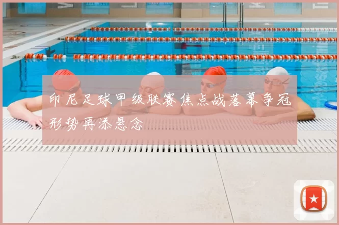 印尼足球甲级联赛焦点战落幕争冠形势再添悬念