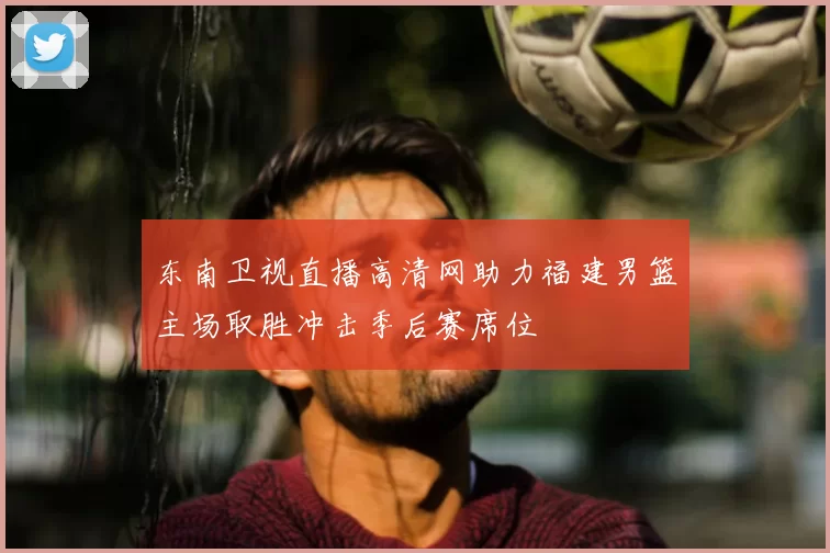 东南卫视直播高清网助力福建男篮主场取胜冲击季后赛席位