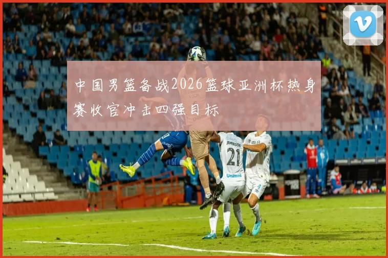 中国男篮备战2026篮球亚洲杯热身赛收官冲击四强目标
