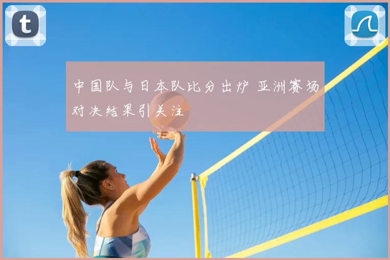 中国队与日本队比分出炉 亚洲赛场对决结果引关注