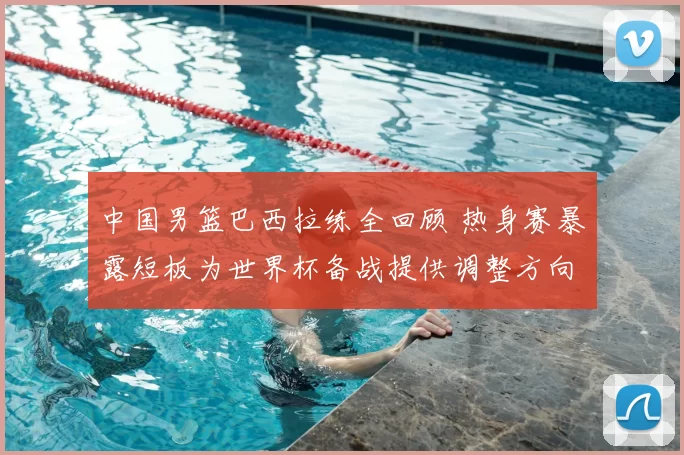 中国男篮巴西拉练全回顾 热身赛暴露短板为世界杯备战提供调整方向