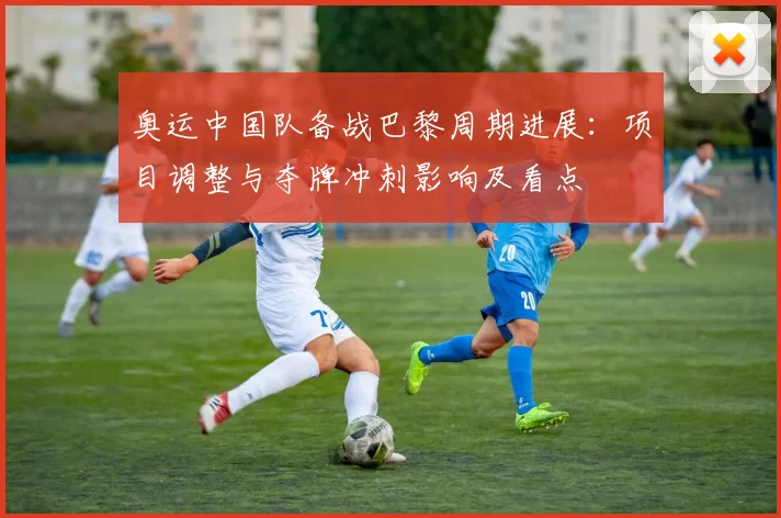 奥运中国队备战巴黎周期进展：项目调整与夺牌冲刺影响及看点