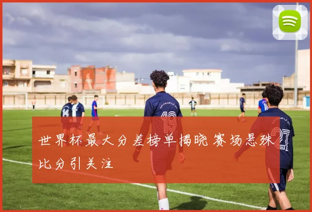 世界杯最大分差榜单揭晓 赛场悬殊比分引关注