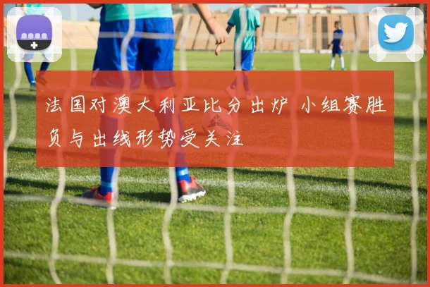 法国对澳大利亚比分出炉 小组赛胜负与出线形势受关注