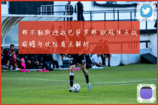那不勒斯迎战巴萨罗那 欧冠焦点战前瞻与攻防看点解析